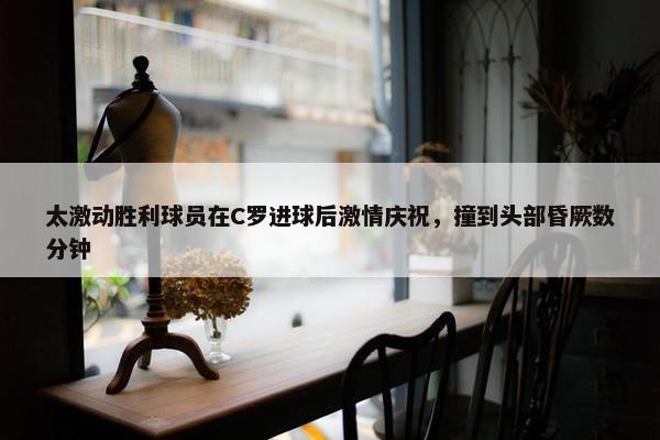 太激动胜利球员在C罗进球后激情庆祝，撞到头部昏厥数分钟