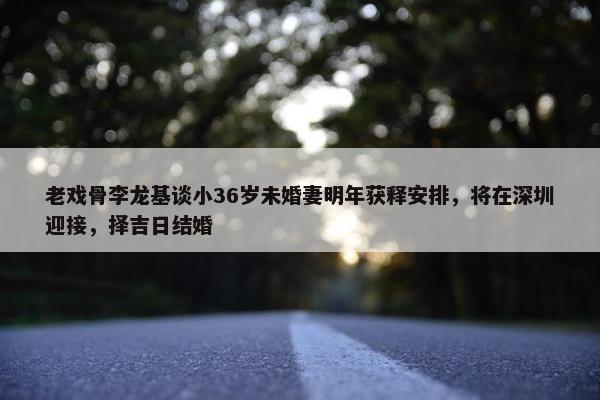 老戏骨李龙基谈小36岁未婚妻明年获释安排，将在深圳迎接，择吉日结婚