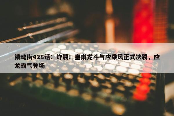 镇魂街428话：炸裂！皇甫龙斗与应乘风正式决裂，应龙霸气登场