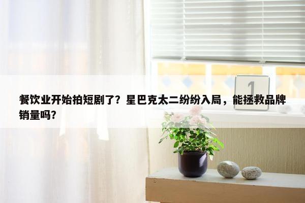 餐饮业开始拍短剧了？星巴克太二纷纷入局，能拯救品牌销量吗？