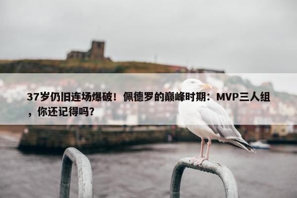 37岁仍旧连场爆破！佩德罗的巅峰时期：MVP三人组，你还记得吗？