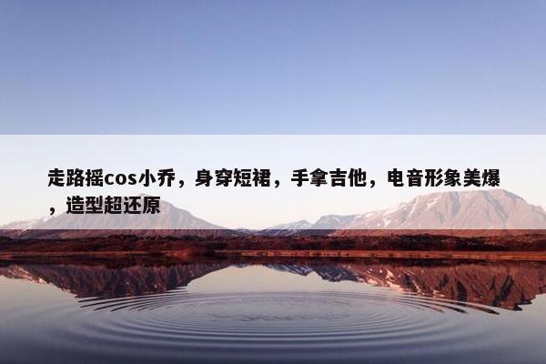 走路摇cos小乔，身穿短裙，手拿吉他，电音形象美爆，造型超还原