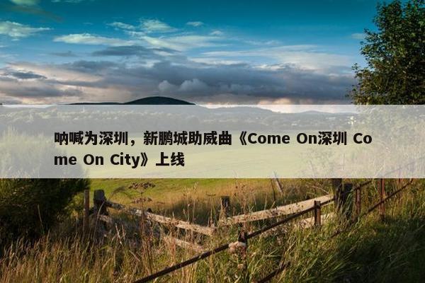 呐喊为深圳，新鹏城助威曲《Come On深圳 Come On City》上线