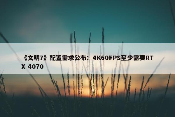 《文明7》配置需求公布：4K60FPS至少需要RTX 4070