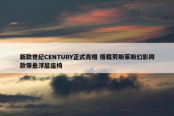 新款世纪CENTURY正式亮相 搭载劳斯莱斯幻影同款带悬浮层座椅