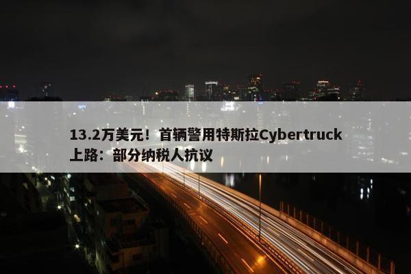 13.2万美元！首辆警用特斯拉Cybertruck上路：部分纳税人抗议