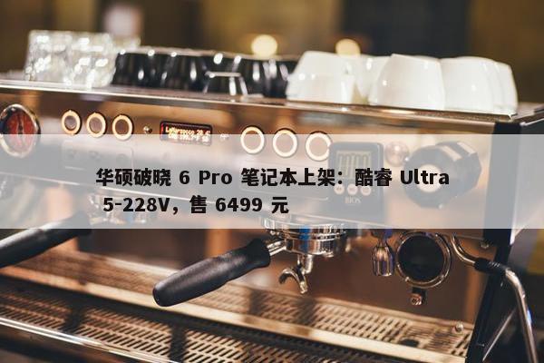 华硕破晓 6 Pro 笔记本上架：酷睿 Ultra 5-228V，售 6499 元