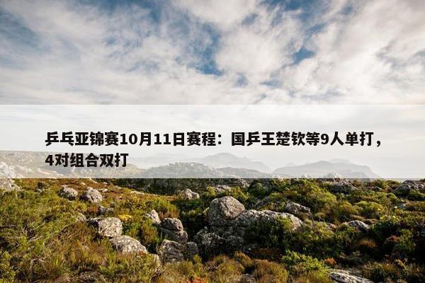 乒乓亚锦赛10月11日赛程：国乒王楚钦等9人单打，4对组合双打