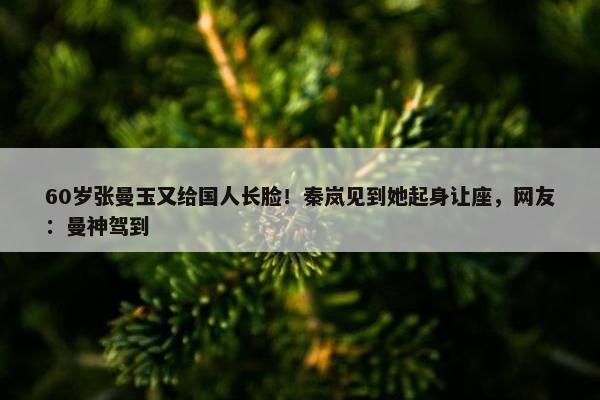 60岁张曼玉又给国人长脸！秦岚见到她起身让座，网友：曼神驾到