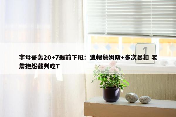 字母哥轰20+7提前下班：追帽詹姆斯+多次暴扣 老詹抱怨裁判吃T