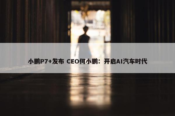 小鹏P7+发布 CEO何小鹏：开启AI汽车时代