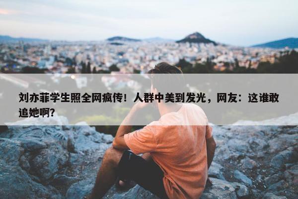 刘亦菲学生照全网疯传！人群中美到发光，网友：这谁敢追她啊？