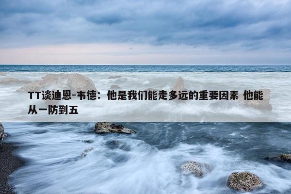 TT谈迪恩-韦德：他是我们能走多远的重要因素 他能从一防到五