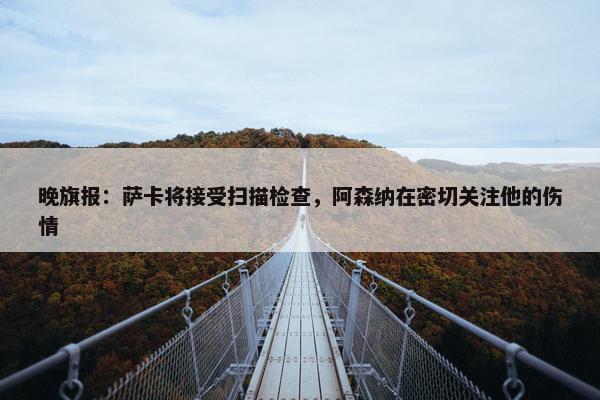 晚旗报：萨卡将接受扫描检查，阿森纳在密切关注他的伤情