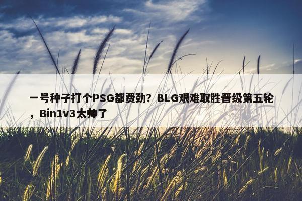 一号种子打个PSG都费劲？BLG艰难取胜晋级第五轮，Bin1v3太帅了