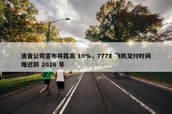 波音公司宣布将裁员 10%，777X 飞机交付时间推迟到 2026 年