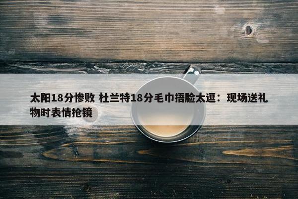 太阳18分惨败 杜兰特18分毛巾捂脸太逗：现场送礼物时表情抢镜