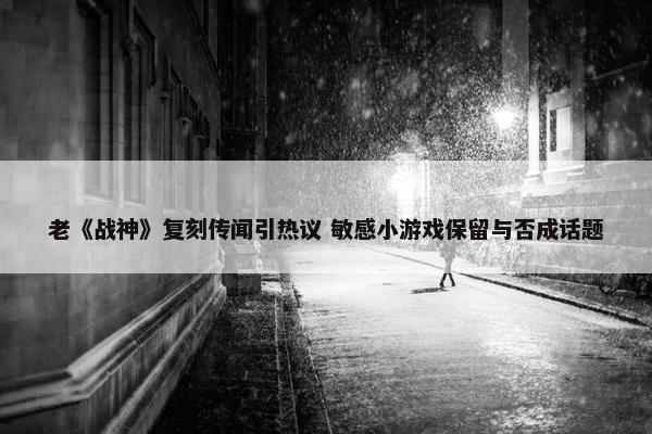 老《战神》复刻传闻引热议 敏感小游戏保留与否成话题