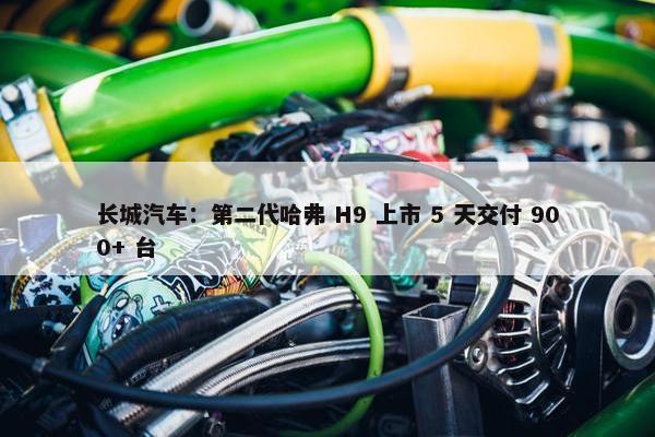 长城汽车：第二代哈弗 H9 上市 5 天交付 900+ 台