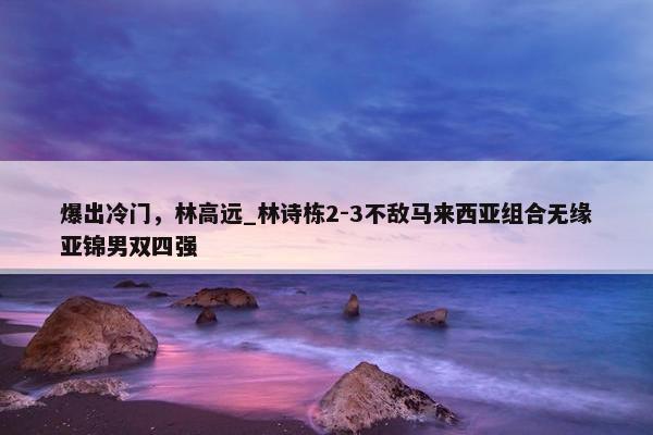 爆出冷门，林高远_林诗栋2-3不敌马来西亚组合无缘亚锦男双四强