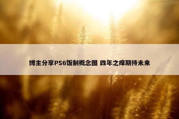 博主分享PS6饭制概念图 四年之痒期待未来