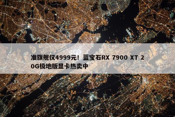 准旗舰仅4999元！蓝宝石RX 7900 XT 20G极地版显卡热卖中