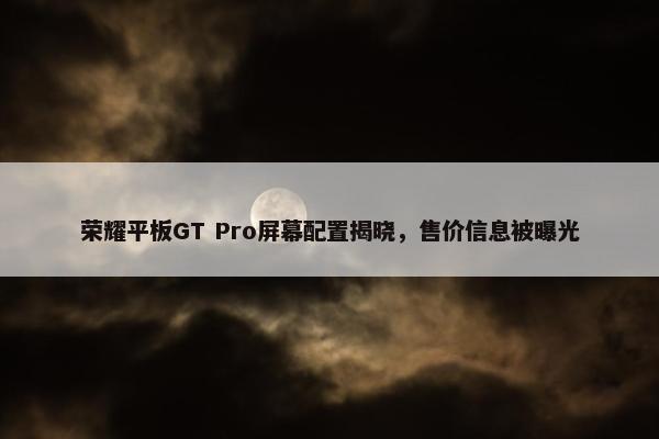 荣耀平板GT Pro屏幕配置揭晓，售价信息被曝光