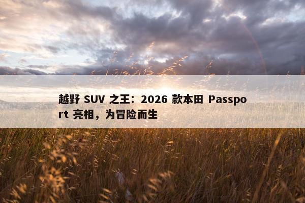 越野 SUV 之王：2026 款本田 Passport 亮相，为冒险而生