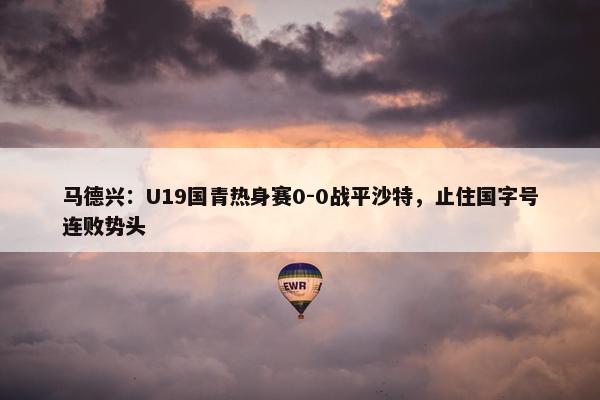 马德兴：U19国青热身赛0-0战平沙特，止住国字号连败势头