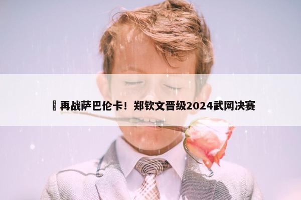 ​再战萨巴伦卡！郑钦文晋级2024武网决赛