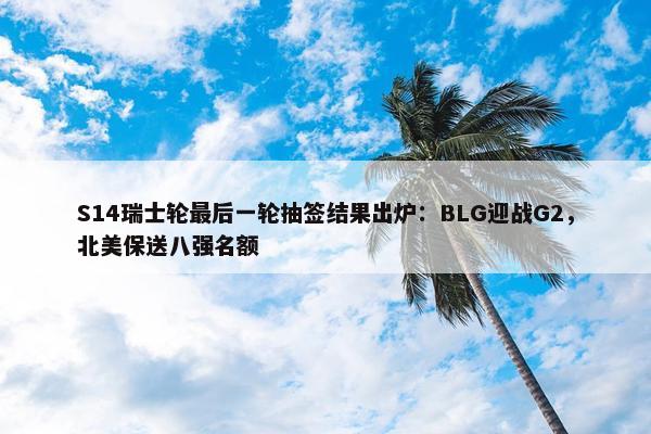 S14瑞士轮最后一轮抽签结果出炉：BLG迎战G2，北美保送八强名额