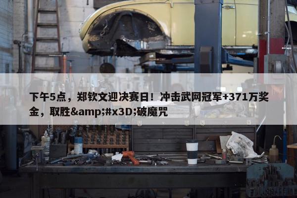 下午5点，郑钦文迎决赛日！冲击武网冠军+371万奖金，取胜&#x3D;破魔咒