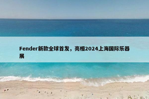 Fender新款全球首发，亮相2024上海国际乐器展