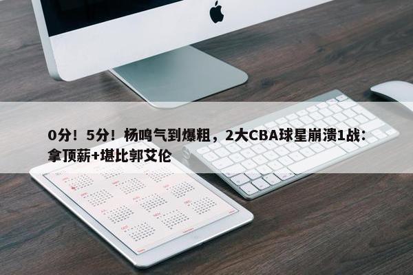 0分！5分！杨鸣气到爆粗，2大CBA球星崩溃1战：拿顶薪+堪比郭艾伦