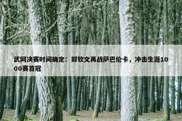 武网决赛时间确定：郑钦文再战萨巴伦卡，冲击生涯1000赛首冠