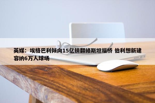 英媒：埃格巴利倾向15亿镑翻修斯坦福桥 伯利想新建容纳6万人球场