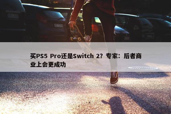 买PS5 Pro还是Switch 2？专家：后者商业上会更成功