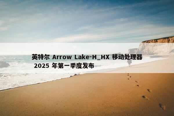 英特尔 Arrow Lake-H_HX 移动处理器 2025 年第一季度发布