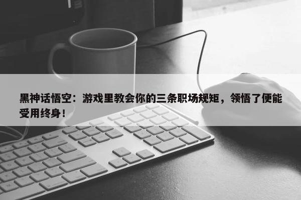 黑神话悟空：游戏里教会你的三条职场规矩，领悟了便能受用终身！