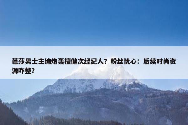 芭莎男士主编炮轰檀健次经纪人？粉丝忧心：后续时尚资源咋整？