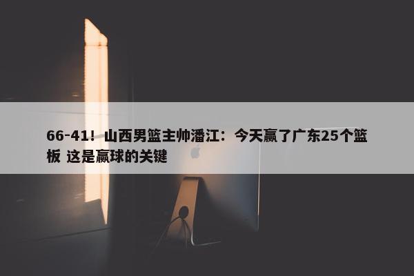 66-41！山西男篮主帅潘江：今天赢了广东25个篮板 这是赢球的关键