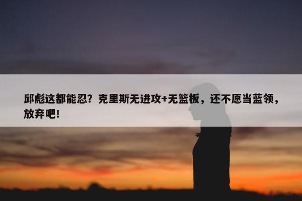 邱彪这都能忍？克里斯无进攻+无篮板，还不愿当蓝领，放弃吧！