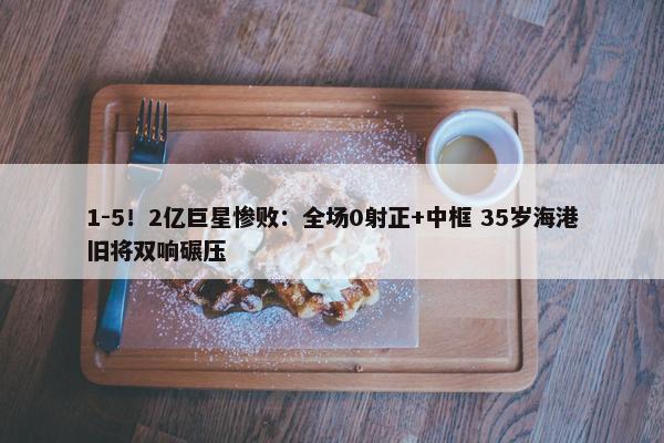 1-5！2亿巨星惨败：全场0射正+中框 35岁海港旧将双响碾压