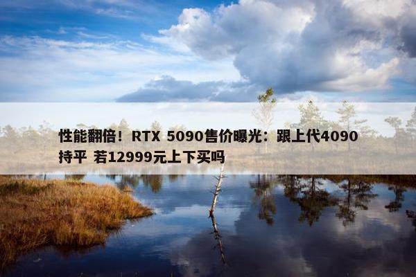 性能翻倍！RTX 5090售价曝光：跟上代4090持平 若12999元上下买吗