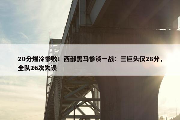 20分爆冷惨败！西部黑马惨淡一战：三巨头仅28分，全队26次失误