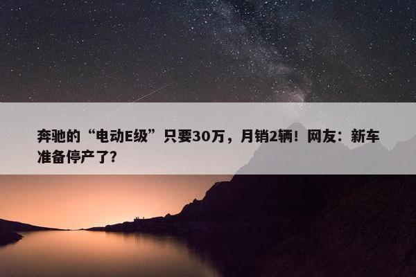 奔驰的“电动E级”只要30万，月销2辆！网友：新车准备停产了？