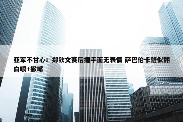 亚军不甘心！郑钦文赛后握手面无表情 萨巴伦卡疑似翻白眼+撇嘴