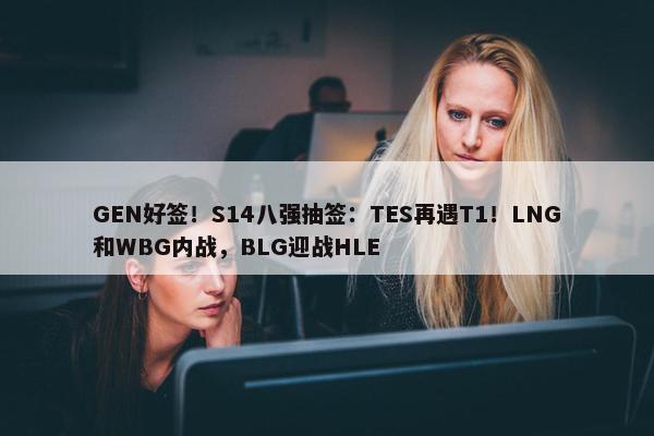 GEN好签！S14八强抽签：TES再遇T1！LNG和WBG内战，BLG迎战HLE