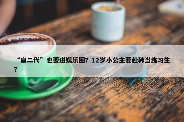 “皇二代”也要进娱乐圈？12岁小公主要赴韩当练习生？