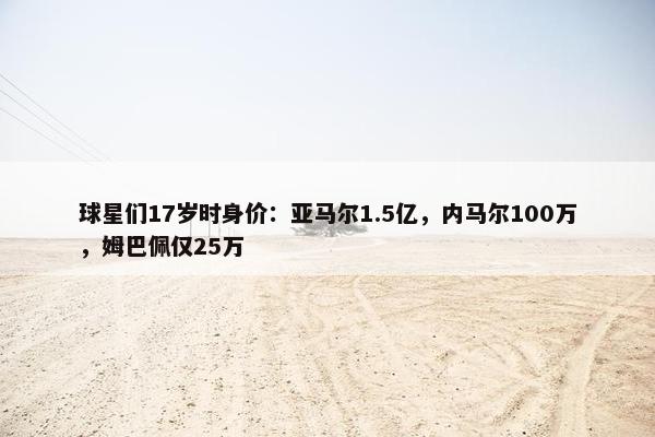 球星们17岁时身价：亚马尔1.5亿，内马尔100万，姆巴佩仅25万